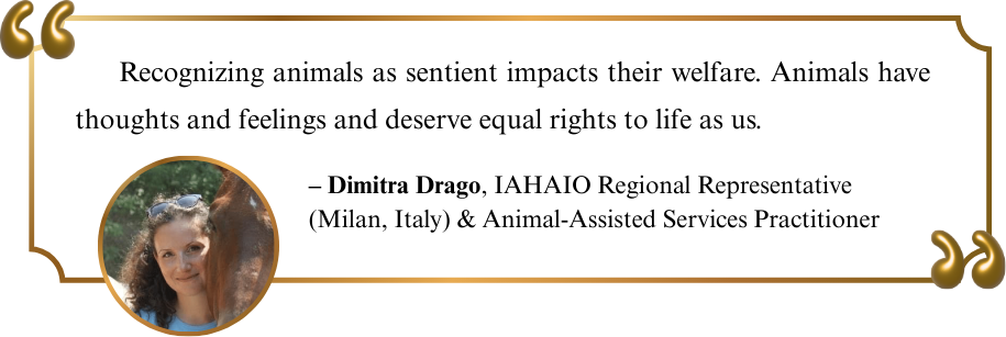 "Recognizing animals as sentient impacts their welfare. Animals have thoughts and feelings and deserve equal rights to life as us." -Dimitra Drago, IAHAIO Regional Representative (Milan, Italy) & Animal-Assisted Services Practitioner