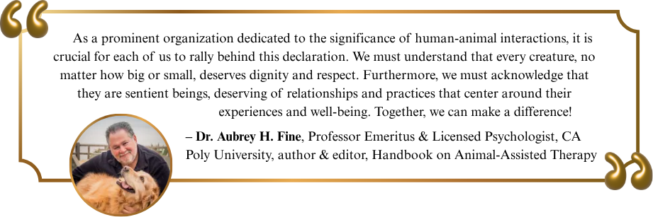 As a prominent organization dedicated to the significance of human-animal interactions, it is crucial for each of us to rally behind this declaration. We must understand that every creature, no matter how big or small, deserves dignity and respect. Furthermore, we must acknowledge that they are sentient beings, deserving of relationships and practices that center around their experiences and well-being. Together, we can make a difference!